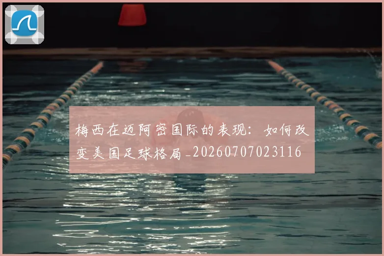 梅西在迈阿密国际的表现：如何改变美国足球格局_20260707023116