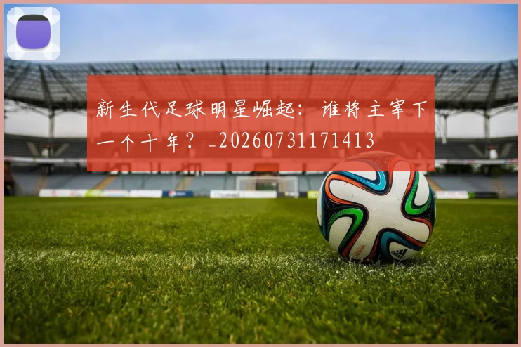 新生代足球明星崛起:谁将主宰下一个十年?_20260731171413