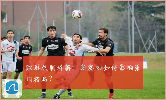 欧冠改制详解：新赛制如何影响豪门格局？