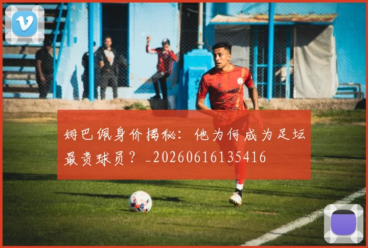 姆巴佩身价揭秘:他为何成为足坛最贵球员?_20260616135416