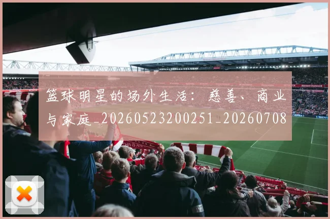 篮球明星的场外生活:慈善、商业与家庭_20260523200251_20260708200529