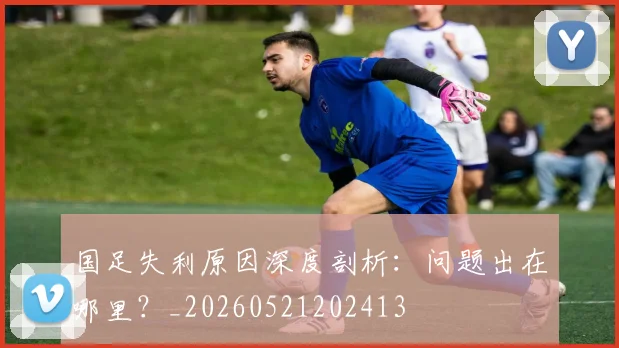 国足失利原因深度剖析：问题出在哪里？_20260521202413