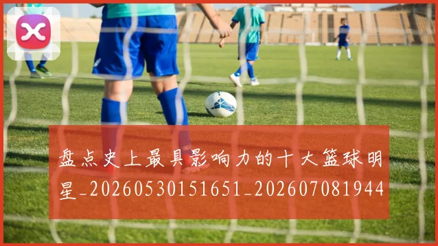 盘点史上最具影响力的十大篮球明星_20260530151651_20260708194451_20260802163835