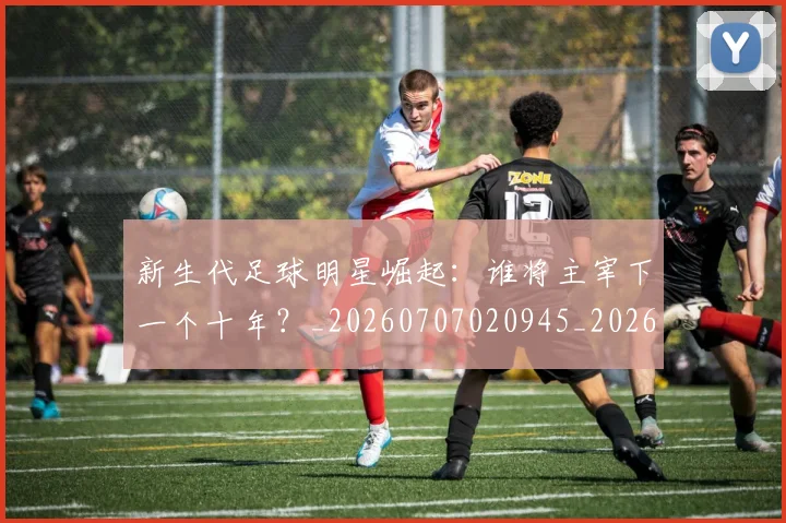 新生代足球明星崛起：谁将主宰下一个十年？_20260707020945_20260731171427