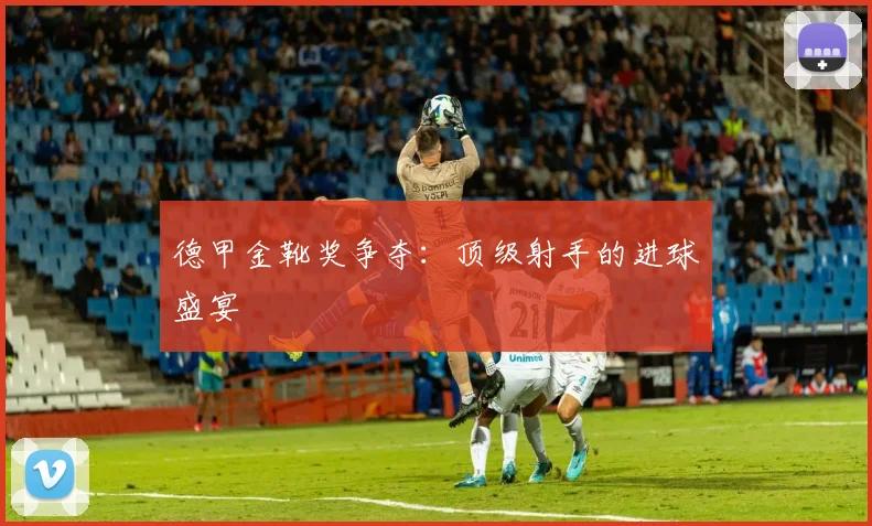 德甲金靴奖争夺:顶级射手的进球盛宴