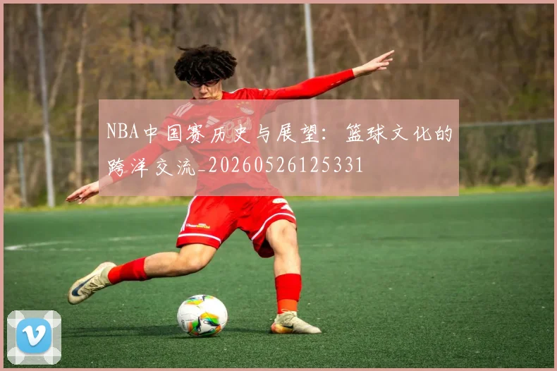 NBA中国赛历史与展望:篮球文化的跨洋交流_20260526125331