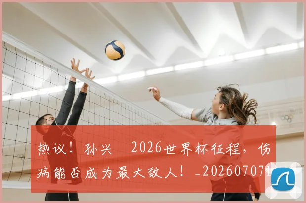 热议！孙兴慜2026世界杯征程，伤病能否成为最大敌人！_20260707155149