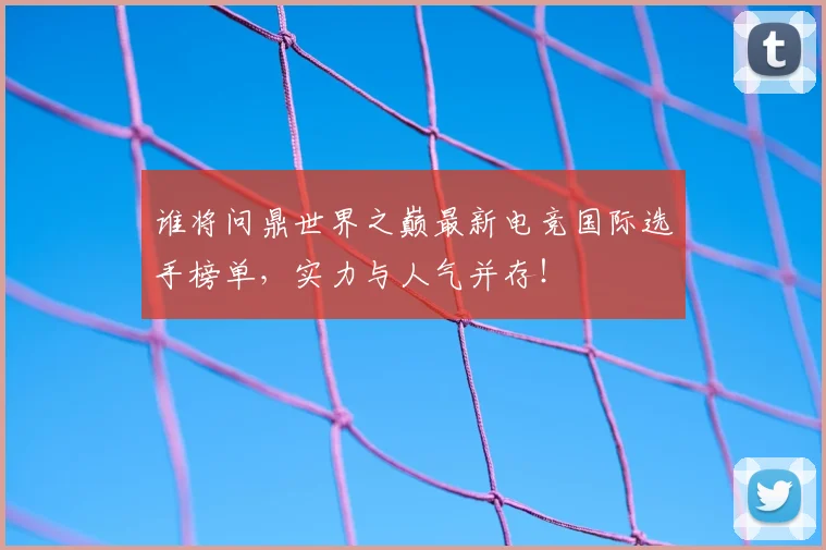 谁将问鼎世界之巅最新电竞国际选手榜单,实力与人气并存!