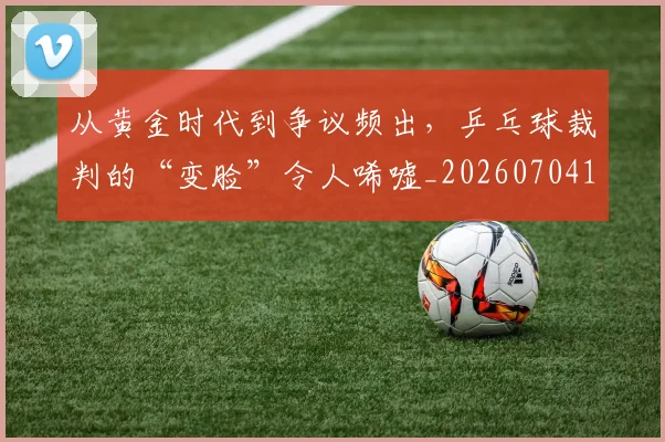 从黄金时代到争议频出，乒乓球裁判的“变脸”令人唏嘘_20260704165236_20260718202549