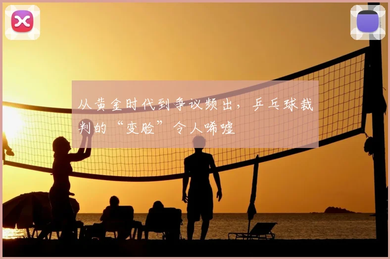 从黄金时代到争议频出，乒乓球裁判的“变脸”令人唏嘘