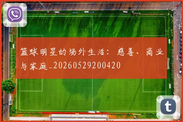 篮球明星的场外生活：慈善、商业与家庭_20260529200420