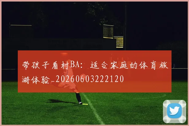带孩子看村BA：适合家庭的体育旅游体验_20260603222120