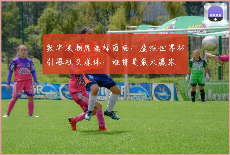 数字浪潮席卷绿茵场,虚拟世界杯引爆社交媒体,谁将是最大赢家