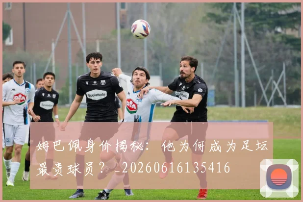 姆巴佩身价揭秘：他为何成为足坛最贵球员？_20260616135416