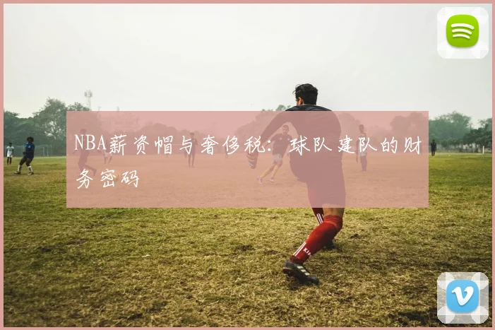 NBA薪资帽与奢侈税:球队建队的财务密码