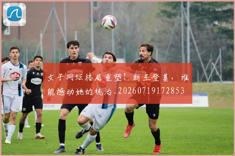 女子网坛格局重塑！新王登基，谁能撼动她的统治_20260719172853