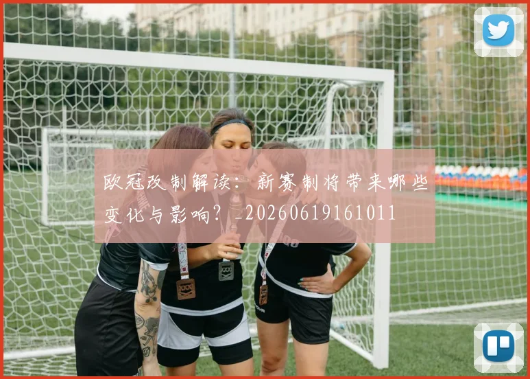 欧冠改制解读：新赛制将带来哪些变化与影响？_20260619161011