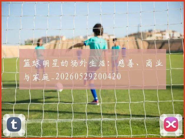 篮球明星的场外生活:慈善、商业与家庭_20260529200420