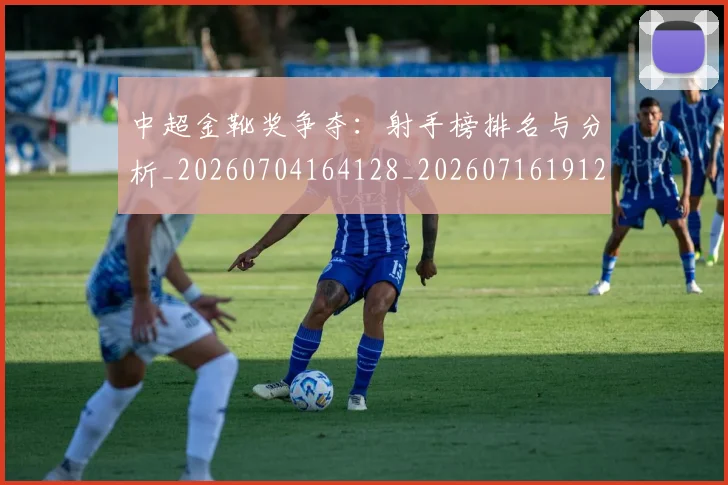 中超金靴奖争夺：射手榜排名与分析_20260704164128_20260716191222