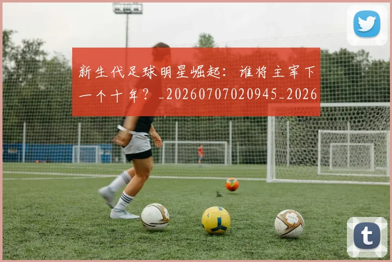 新生代足球明星崛起:谁将主宰下一个十年?_20260707020945_20260731171427