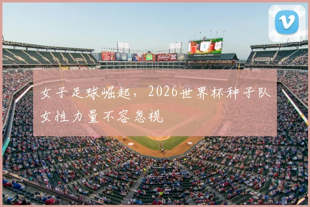 女子足球崛起，2026世界杯种子队女性力量不容忽视
