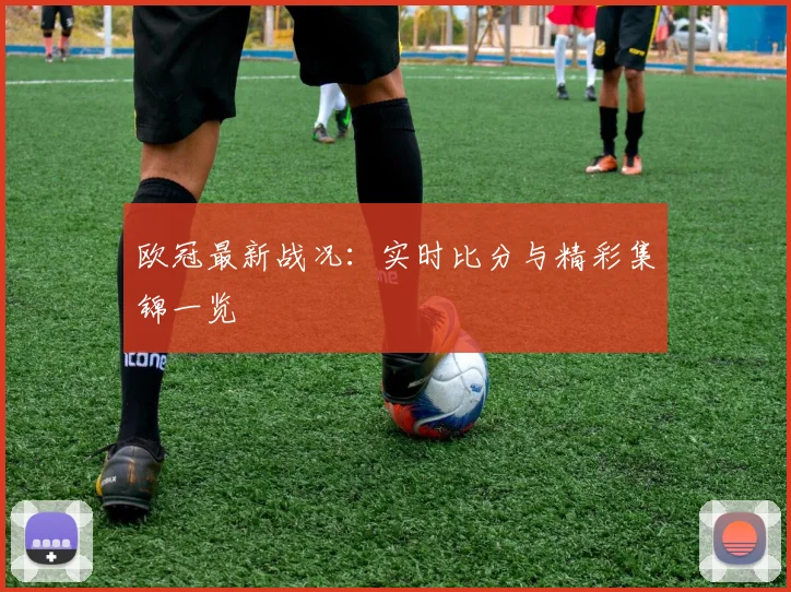 欧冠最新战况:实时比分与精彩集锦一览