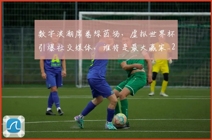 数字浪潮席卷绿茵场，虚拟世界杯引爆社交媒体，谁将是最大赢家_20260707020331_20260731165437