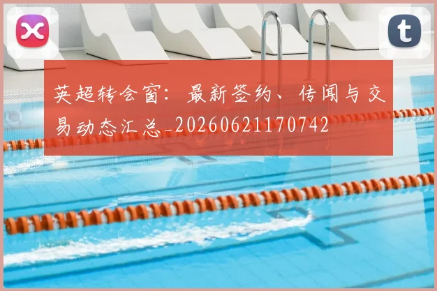 英超转会窗：最新签约、传闻与交易动态汇总_20260621170742