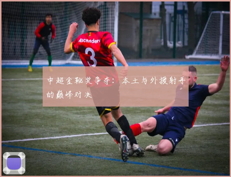 中超金靴奖争夺：本土与外援射手的巅峰对决