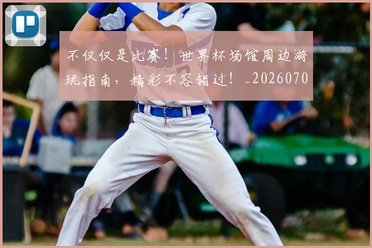 不仅仅是比赛！世界杯场馆周边游玩指南，精彩不容错过！_20260702173243