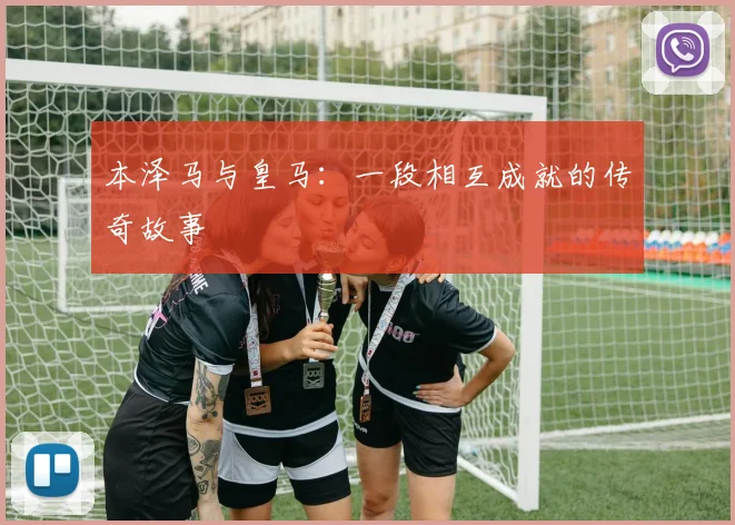 本泽马与皇马:一段相互成就的传奇故事