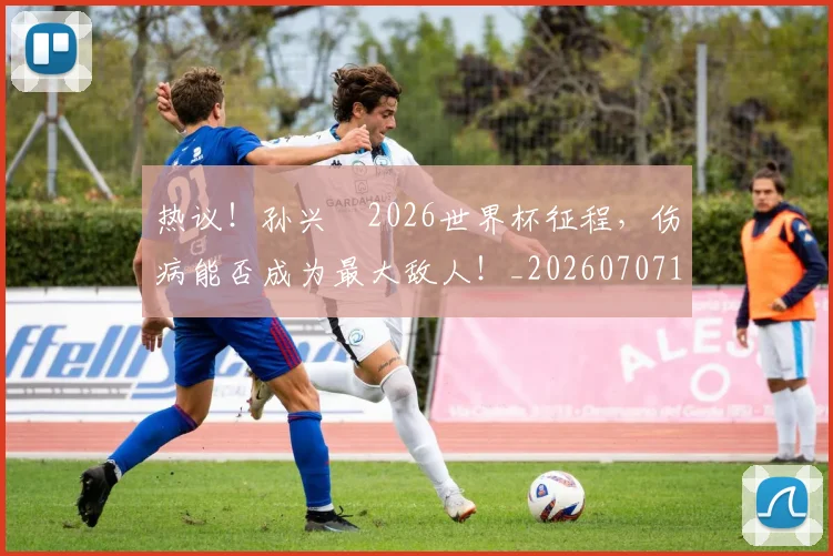 热议！孙兴慜2026世界杯征程，伤病能否成为最大敌人！_20260707155149_20260803133856