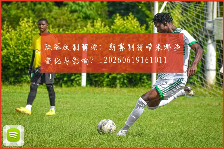 欧冠改制解读:新赛制将带来哪些变化与影响?_20260619161011