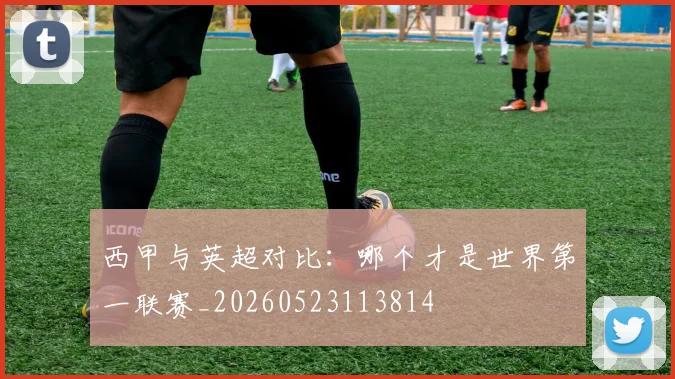 西甲与英超对比：哪个才是世界第一联赛_20260523113814