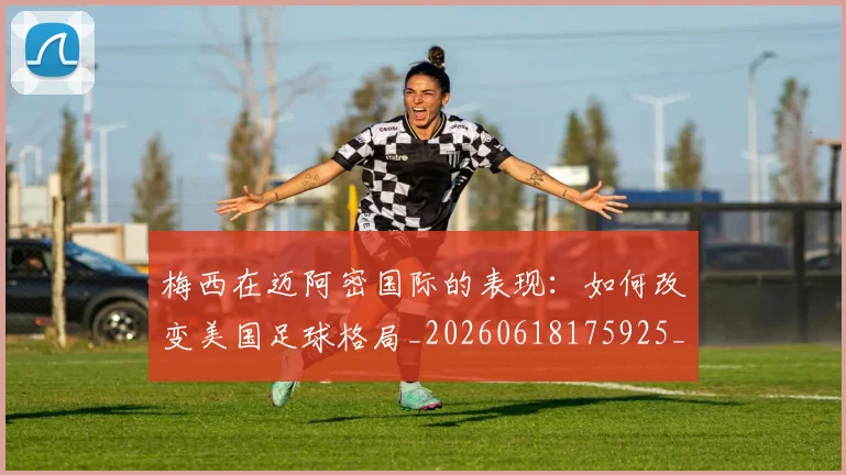 梅西在迈阿密国际的表现：如何改变美国足球格局_20260618175925_20260731180930