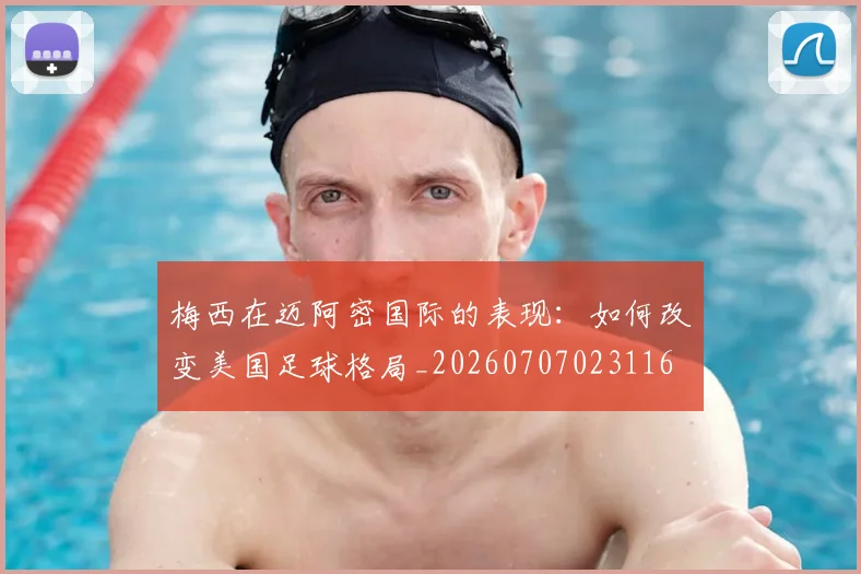 梅西在迈阿密国际的表现：如何改变美国足球格局_20260707023116