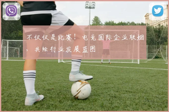 不仅仅是比赛!电竞国际企业联姻,共绘行业发展蓝图